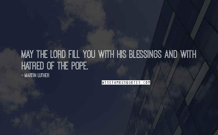 Martin Luther Quotes: May the Lord fill you with His blessings and with hatred of the Pope.