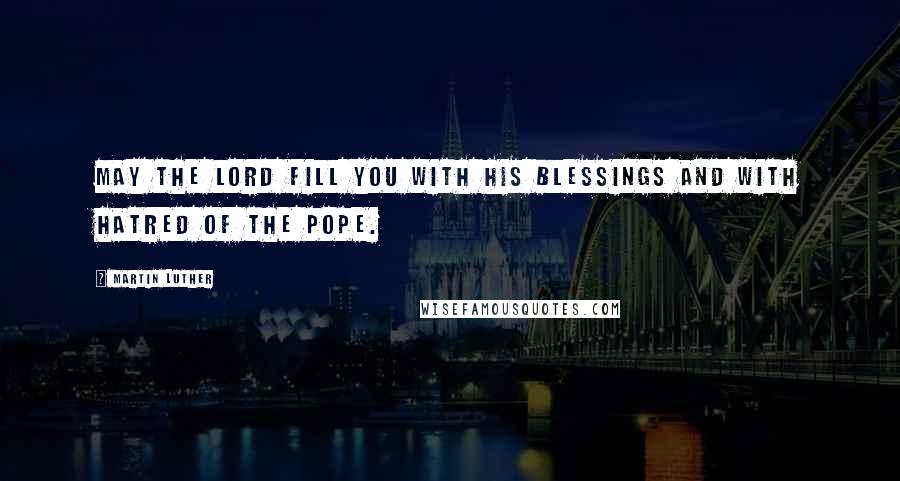 Martin Luther Quotes: May the Lord fill you with His blessings and with hatred of the Pope.