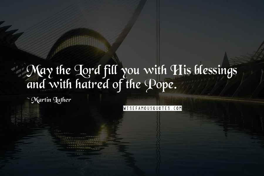 Martin Luther Quotes: May the Lord fill you with His blessings and with hatred of the Pope.