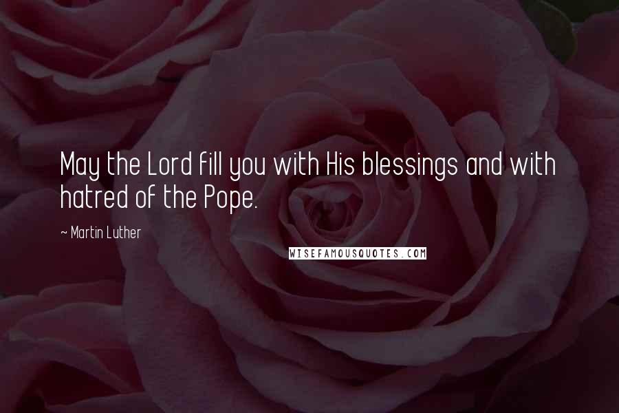 Martin Luther Quotes: May the Lord fill you with His blessings and with hatred of the Pope.