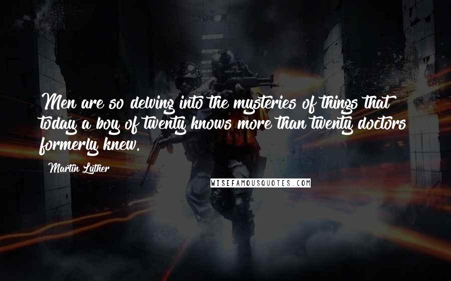 Martin Luther Quotes: Men are so delving into the mysteries of things that today a boy of twenty knows more than twenty doctors formerly knew.