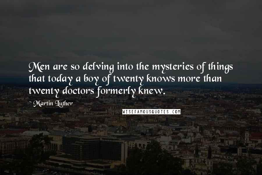 Martin Luther Quotes: Men are so delving into the mysteries of things that today a boy of twenty knows more than twenty doctors formerly knew.