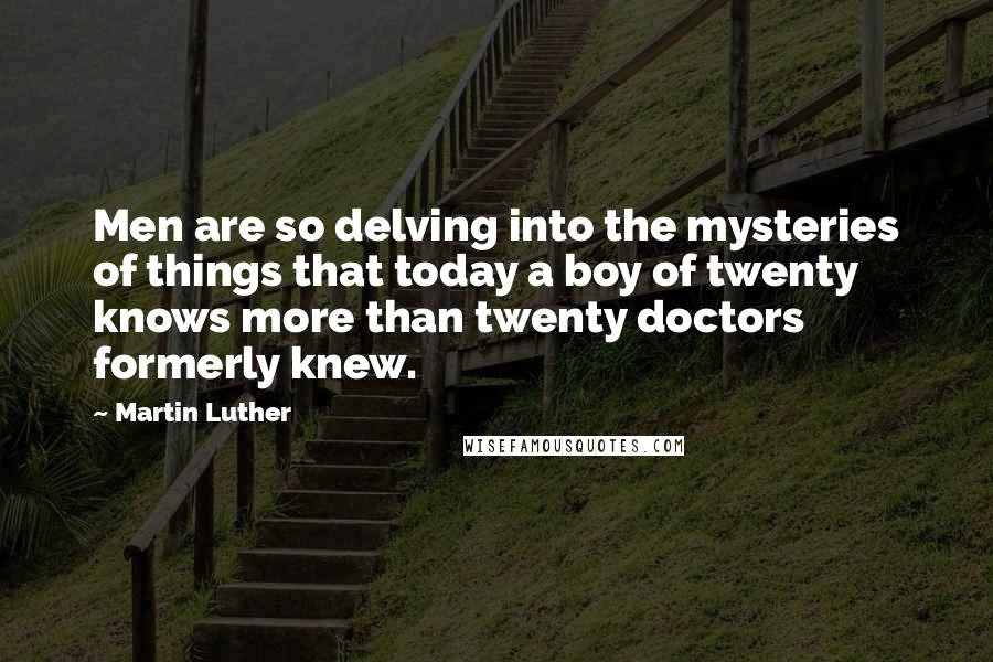 Martin Luther Quotes: Men are so delving into the mysteries of things that today a boy of twenty knows more than twenty doctors formerly knew.