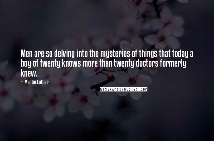 Martin Luther Quotes: Men are so delving into the mysteries of things that today a boy of twenty knows more than twenty doctors formerly knew.