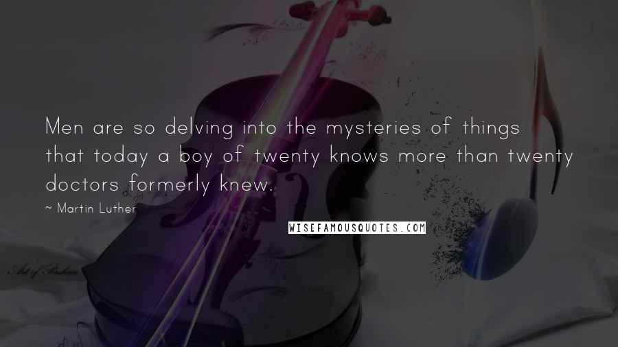 Martin Luther Quotes: Men are so delving into the mysteries of things that today a boy of twenty knows more than twenty doctors formerly knew.