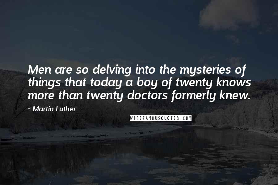 Martin Luther Quotes: Men are so delving into the mysteries of things that today a boy of twenty knows more than twenty doctors formerly knew.