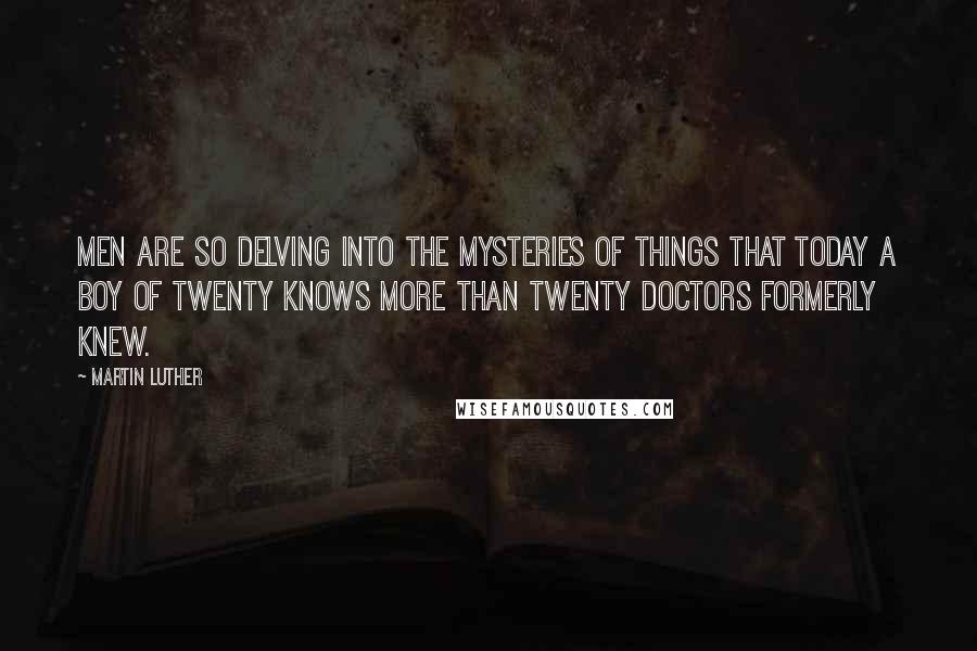 Martin Luther Quotes: Men are so delving into the mysteries of things that today a boy of twenty knows more than twenty doctors formerly knew.