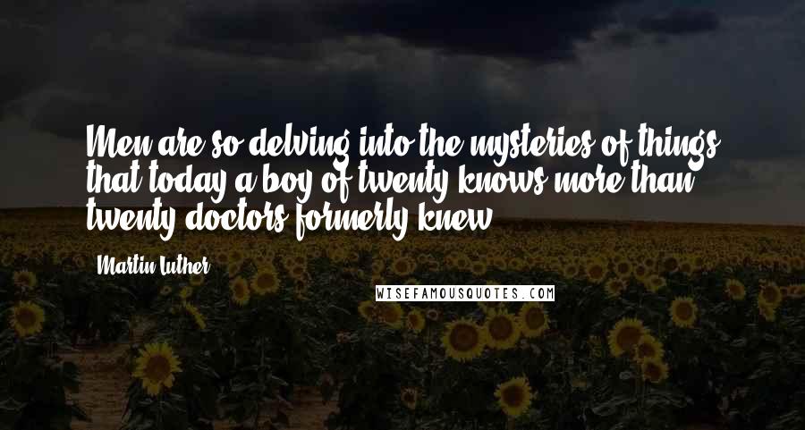 Martin Luther Quotes: Men are so delving into the mysteries of things that today a boy of twenty knows more than twenty doctors formerly knew.