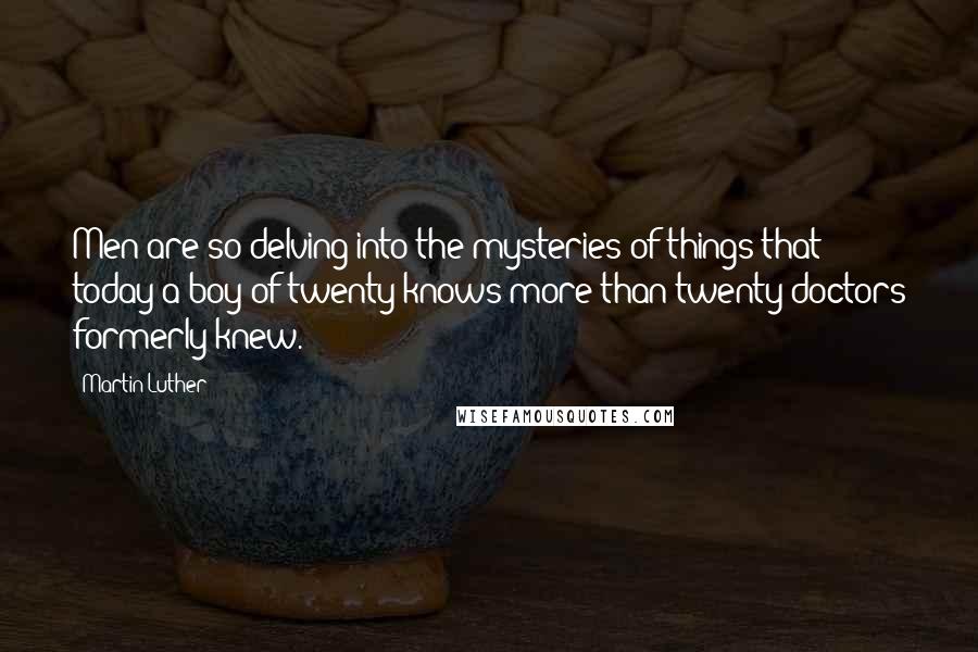 Martin Luther Quotes: Men are so delving into the mysteries of things that today a boy of twenty knows more than twenty doctors formerly knew.