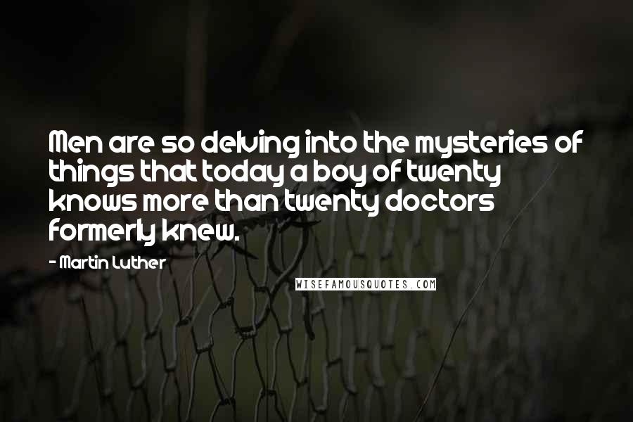 Martin Luther Quotes: Men are so delving into the mysteries of things that today a boy of twenty knows more than twenty doctors formerly knew.