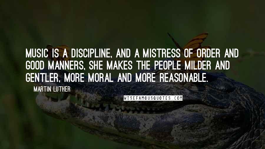 Martin Luther Quotes: Music is a discipline, and a mistress of order and good manners, she makes the people milder and gentler, more moral and more reasonable.