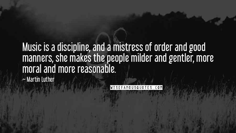 Martin Luther Quotes: Music is a discipline, and a mistress of order and good manners, she makes the people milder and gentler, more moral and more reasonable.