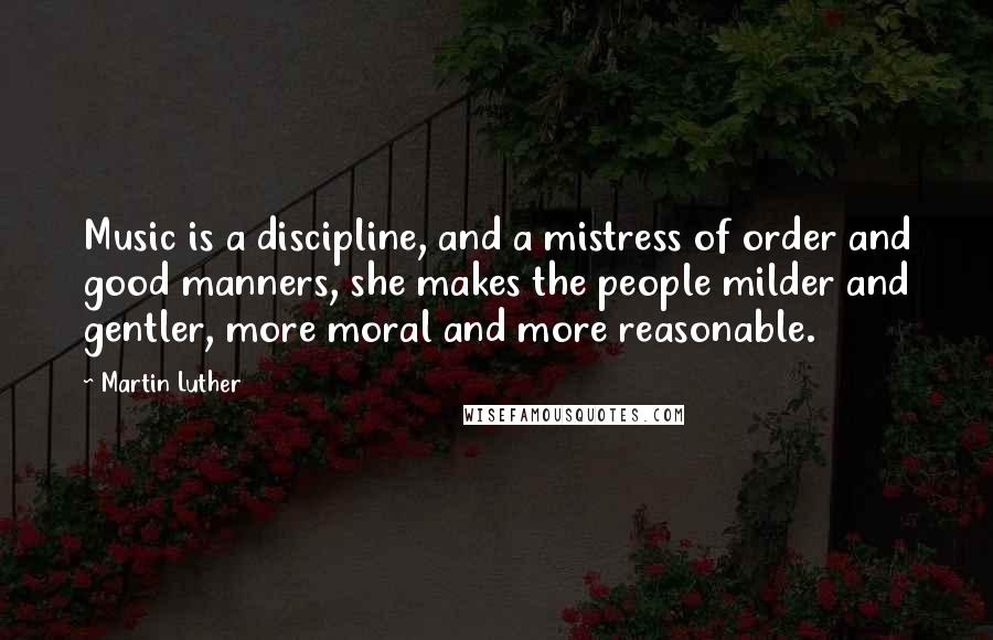 Martin Luther Quotes: Music is a discipline, and a mistress of order and good manners, she makes the people milder and gentler, more moral and more reasonable.
