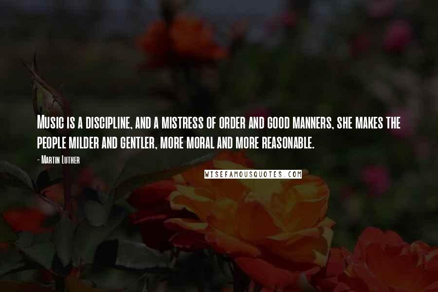 Martin Luther Quotes: Music is a discipline, and a mistress of order and good manners, she makes the people milder and gentler, more moral and more reasonable.