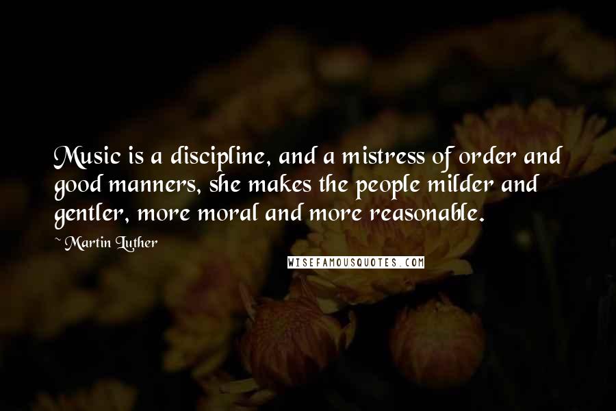 Martin Luther Quotes: Music is a discipline, and a mistress of order and good manners, she makes the people milder and gentler, more moral and more reasonable.