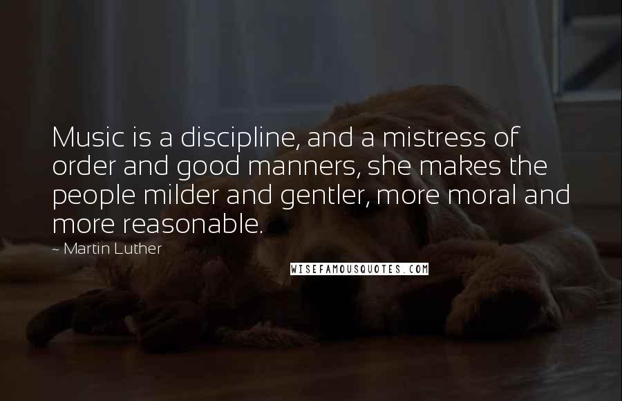 Martin Luther Quotes: Music is a discipline, and a mistress of order and good manners, she makes the people milder and gentler, more moral and more reasonable.