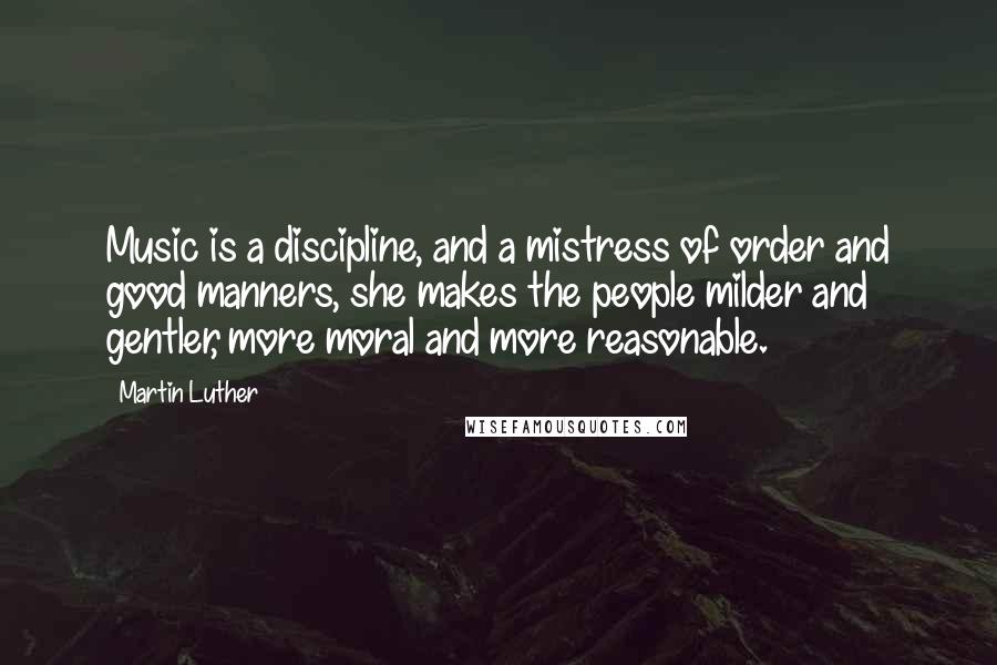 Martin Luther Quotes: Music is a discipline, and a mistress of order and good manners, she makes the people milder and gentler, more moral and more reasonable.