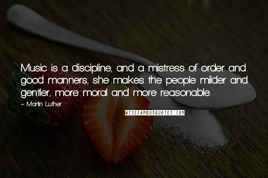 Martin Luther Quotes: Music is a discipline, and a mistress of order and good manners, she makes the people milder and gentler, more moral and more reasonable.