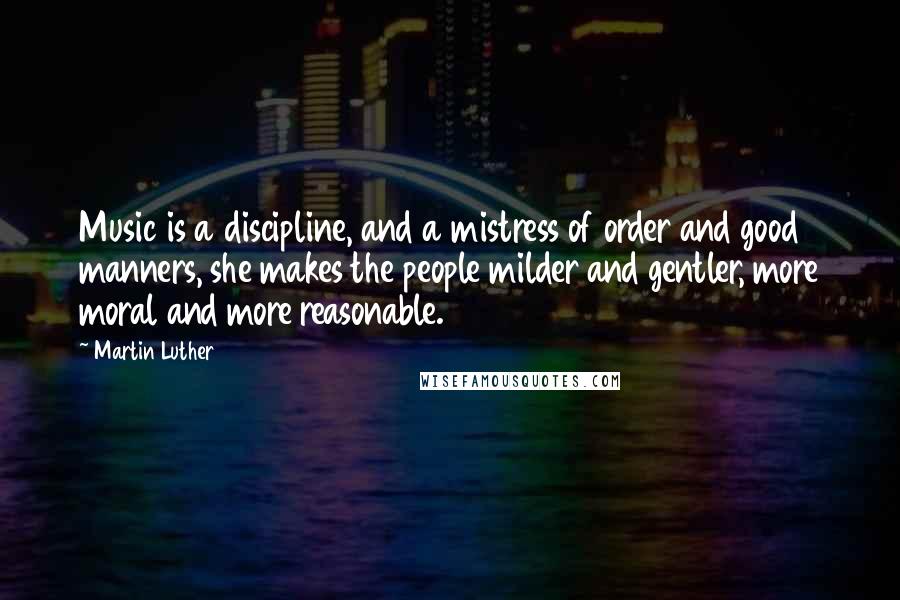 Martin Luther Quotes: Music is a discipline, and a mistress of order and good manners, she makes the people milder and gentler, more moral and more reasonable.