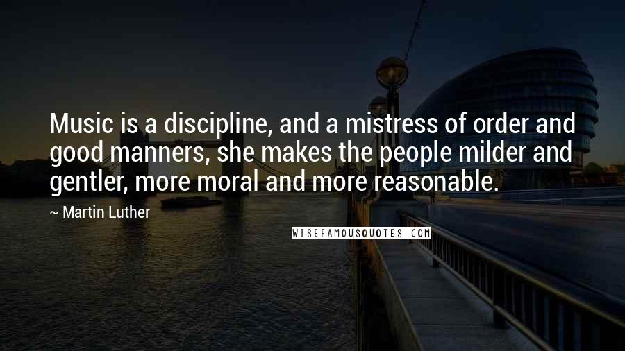 Martin Luther Quotes: Music is a discipline, and a mistress of order and good manners, she makes the people milder and gentler, more moral and more reasonable.