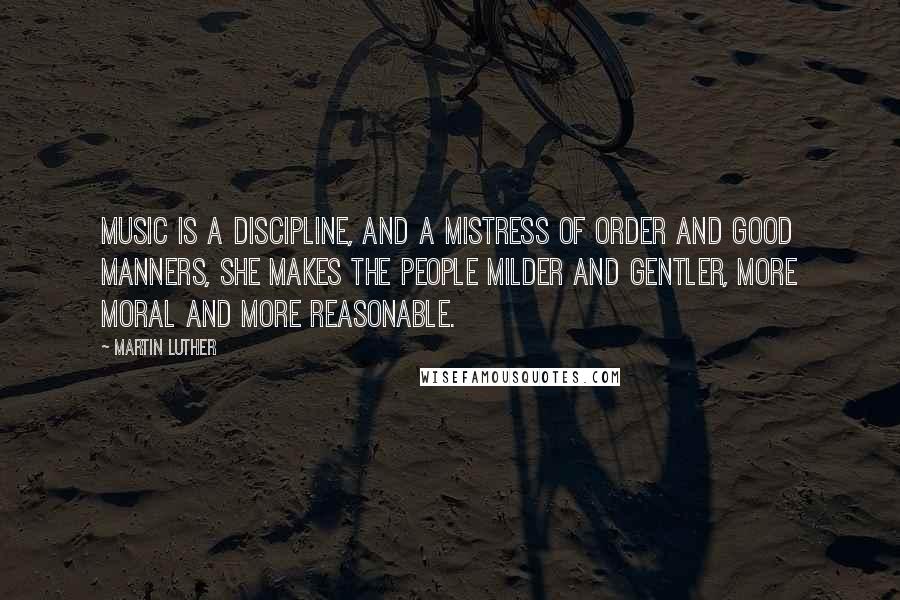 Martin Luther Quotes: Music is a discipline, and a mistress of order and good manners, she makes the people milder and gentler, more moral and more reasonable.