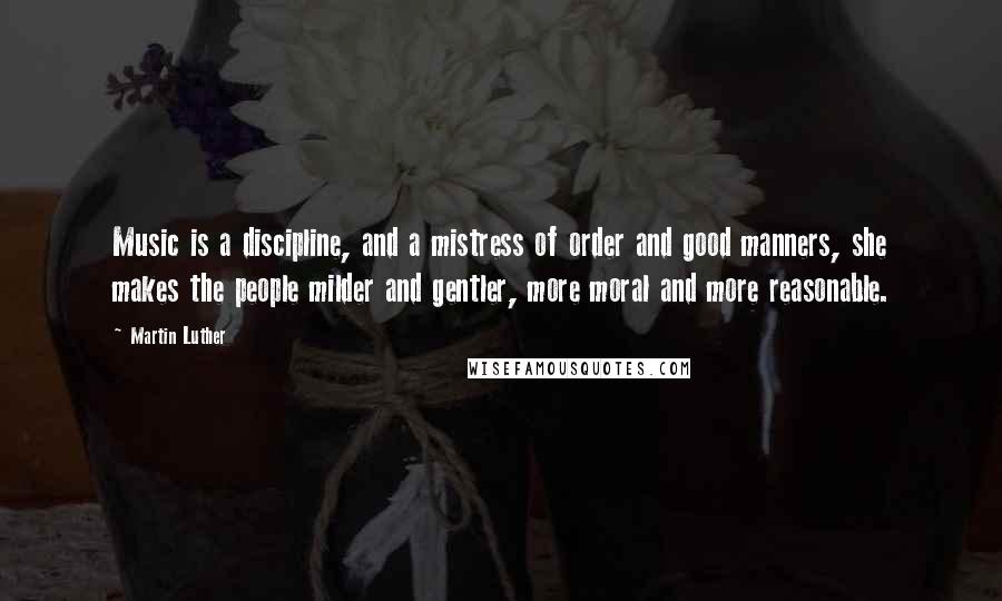 Martin Luther Quotes: Music is a discipline, and a mistress of order and good manners, she makes the people milder and gentler, more moral and more reasonable.