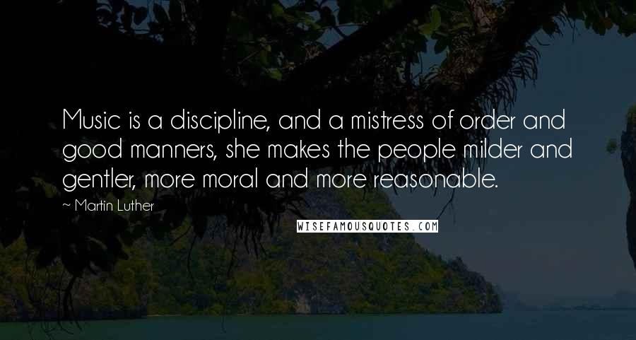 Martin Luther Quotes: Music is a discipline, and a mistress of order and good manners, she makes the people milder and gentler, more moral and more reasonable.