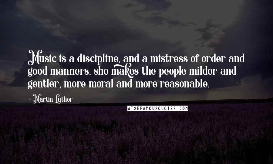 Martin Luther Quotes: Music is a discipline, and a mistress of order and good manners, she makes the people milder and gentler, more moral and more reasonable.