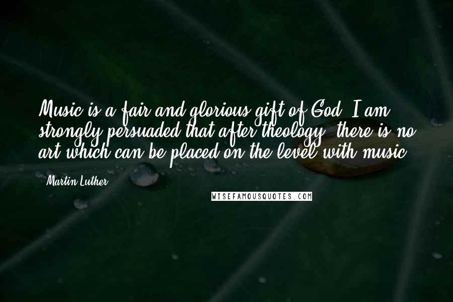 Martin Luther Quotes: Music is a fair and glorious gift of God. I am strongly persuaded that after theology, there is no art which can be placed on the level with music.