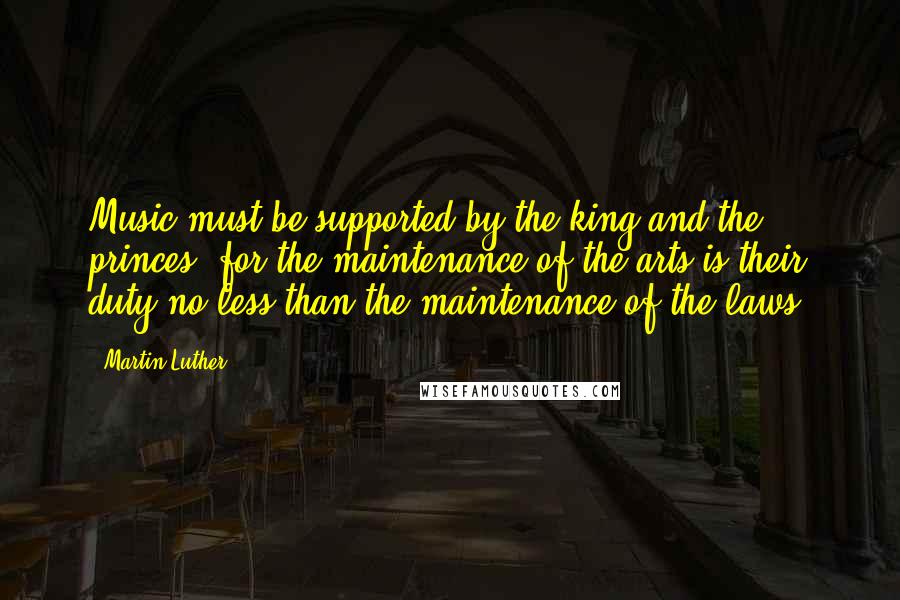 Martin Luther Quotes: Music must be supported by the king and the princes, for the maintenance of the arts is their duty no less than the maintenance of the laws.