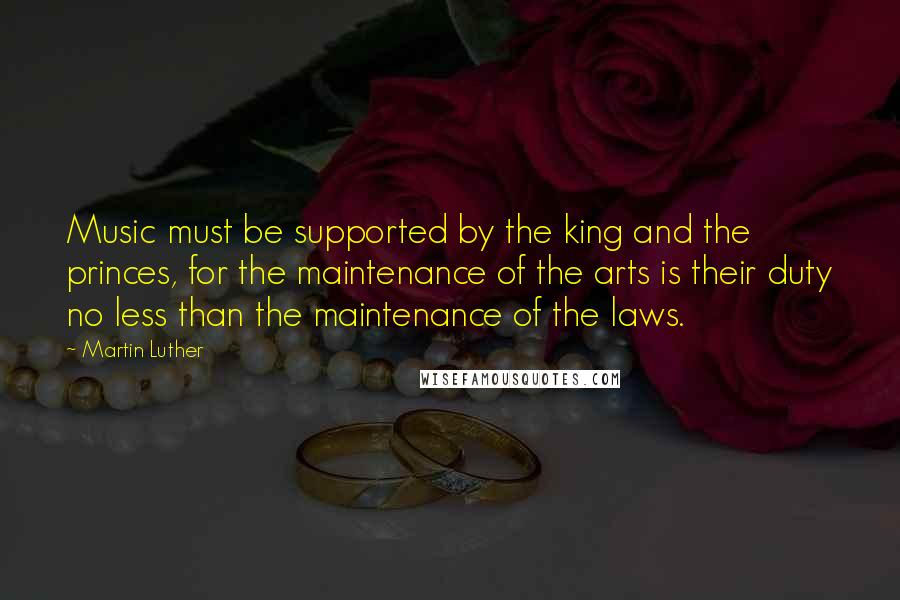 Martin Luther Quotes: Music must be supported by the king and the princes, for the maintenance of the arts is their duty no less than the maintenance of the laws.