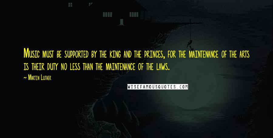 Martin Luther Quotes: Music must be supported by the king and the princes, for the maintenance of the arts is their duty no less than the maintenance of the laws.