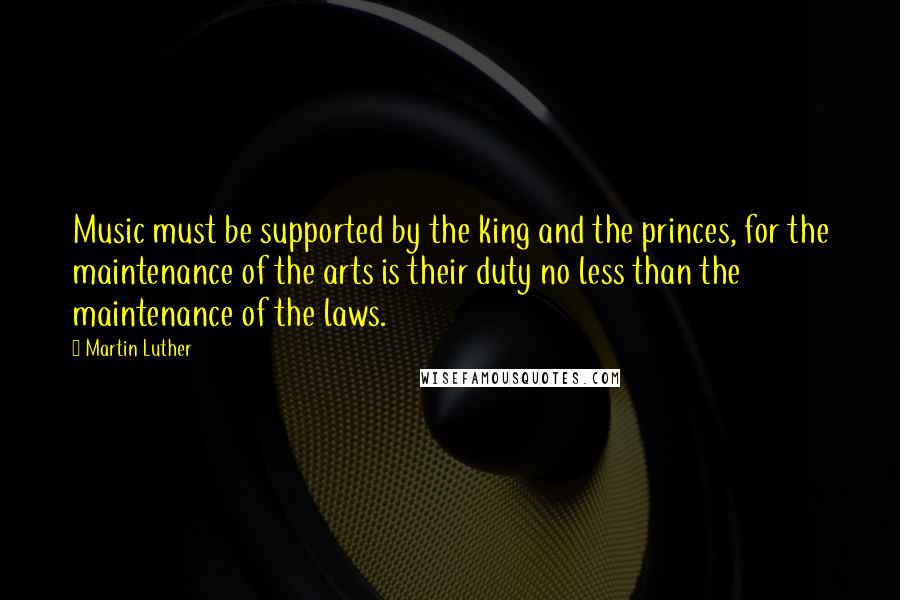 Martin Luther Quotes: Music must be supported by the king and the princes, for the maintenance of the arts is their duty no less than the maintenance of the laws.