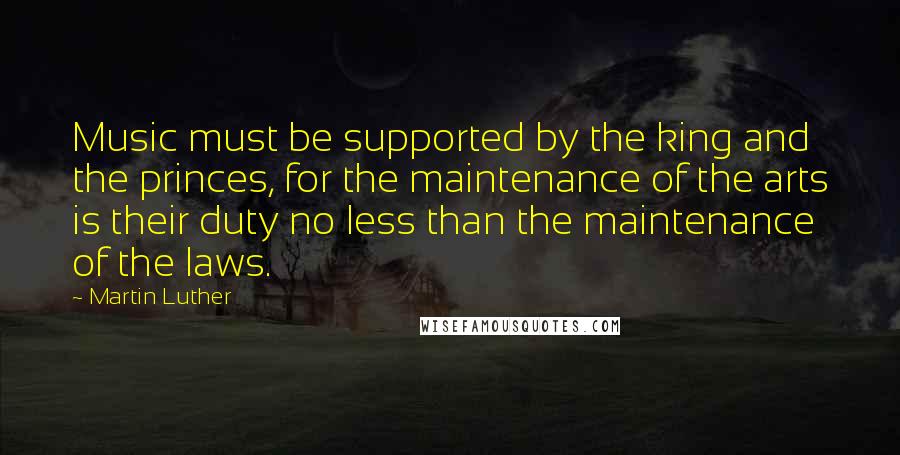 Martin Luther Quotes: Music must be supported by the king and the princes, for the maintenance of the arts is their duty no less than the maintenance of the laws.