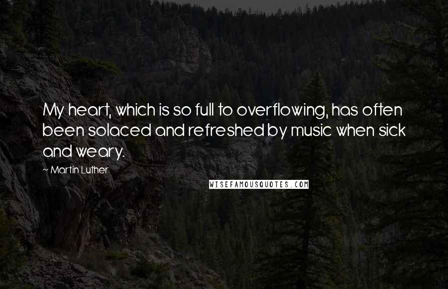Martin Luther Quotes: My heart, which is so full to overflowing, has often been solaced and refreshed by music when sick and weary.