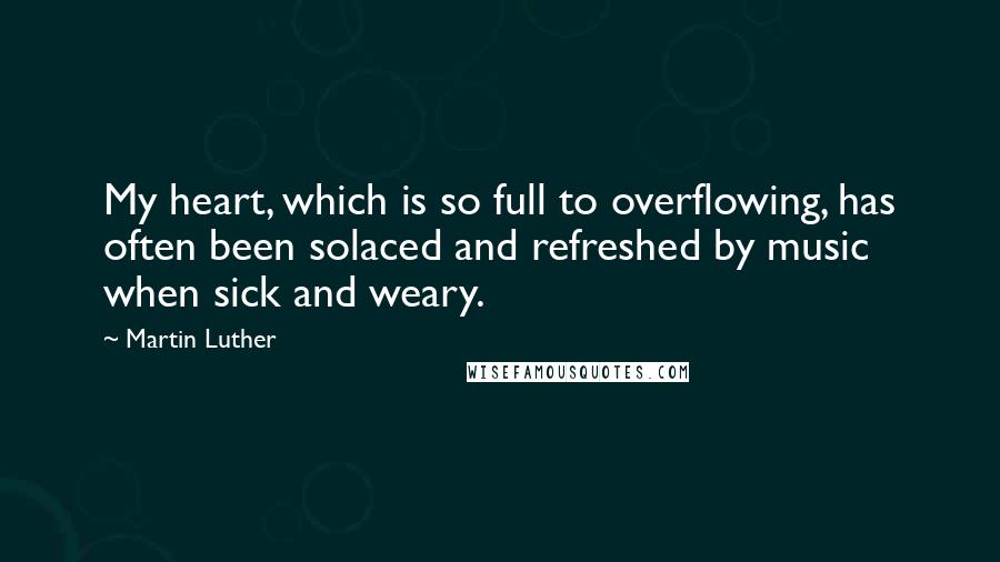 Martin Luther Quotes: My heart, which is so full to overflowing, has often been solaced and refreshed by music when sick and weary.