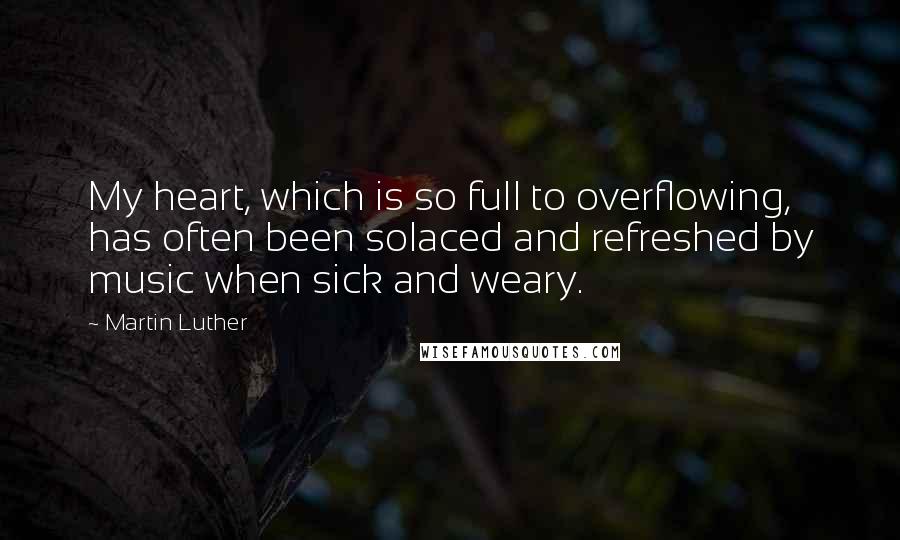 Martin Luther Quotes: My heart, which is so full to overflowing, has often been solaced and refreshed by music when sick and weary.