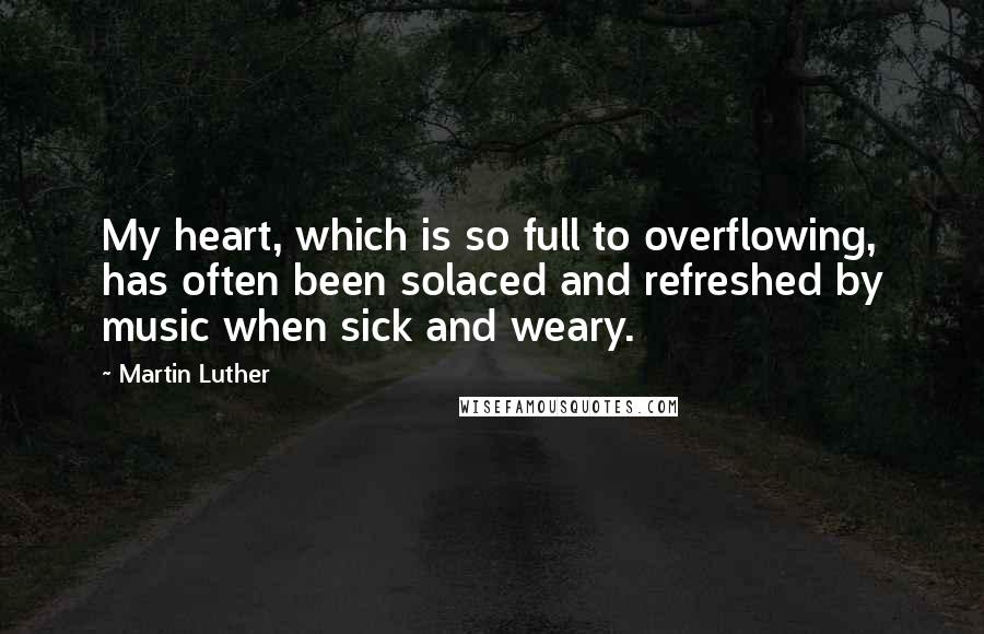 Martin Luther Quotes: My heart, which is so full to overflowing, has often been solaced and refreshed by music when sick and weary.