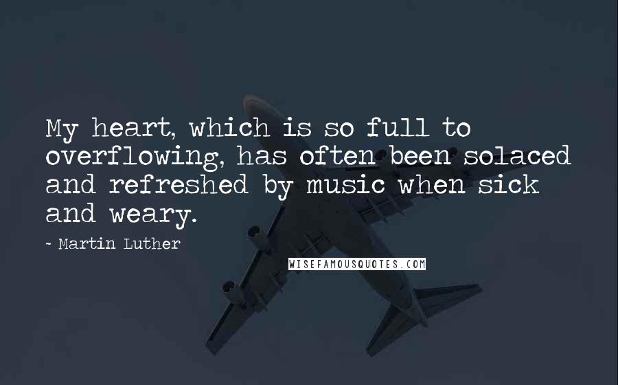 Martin Luther Quotes: My heart, which is so full to overflowing, has often been solaced and refreshed by music when sick and weary.