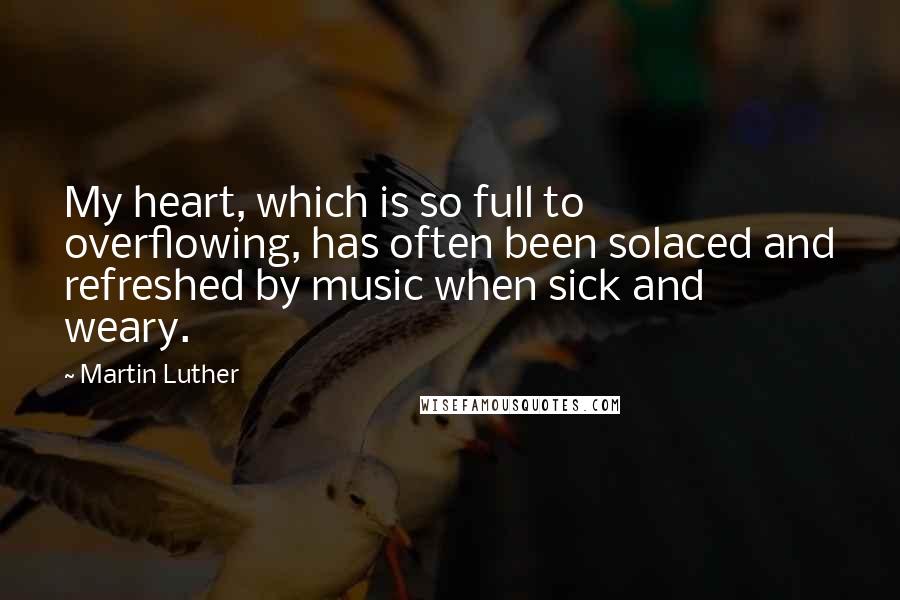 Martin Luther Quotes: My heart, which is so full to overflowing, has often been solaced and refreshed by music when sick and weary.