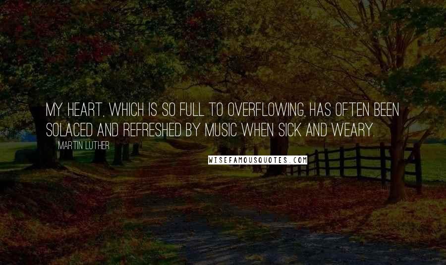 Martin Luther Quotes: My heart, which is so full to overflowing, has often been solaced and refreshed by music when sick and weary.