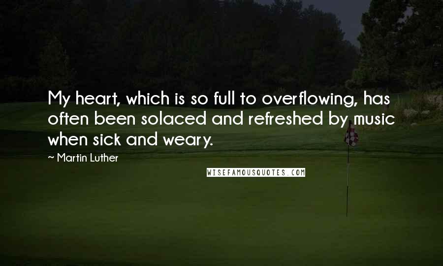 Martin Luther Quotes: My heart, which is so full to overflowing, has often been solaced and refreshed by music when sick and weary.