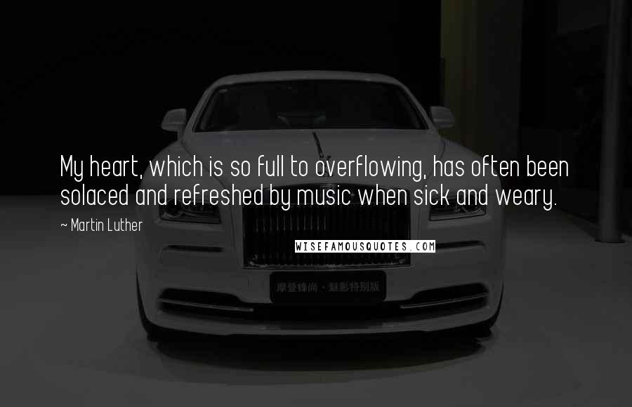 Martin Luther Quotes: My heart, which is so full to overflowing, has often been solaced and refreshed by music when sick and weary.