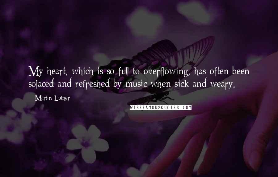 Martin Luther Quotes: My heart, which is so full to overflowing, has often been solaced and refreshed by music when sick and weary.