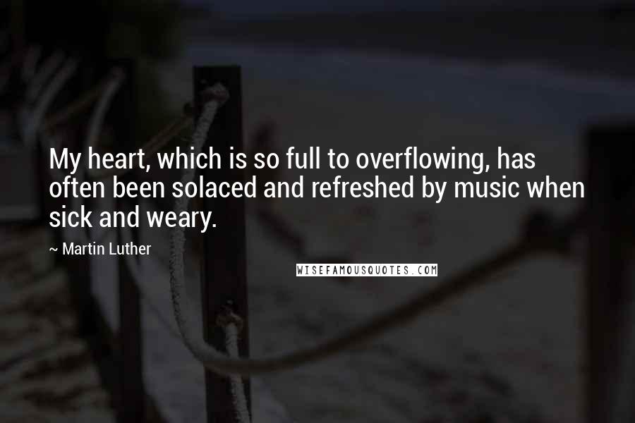 Martin Luther Quotes: My heart, which is so full to overflowing, has often been solaced and refreshed by music when sick and weary.