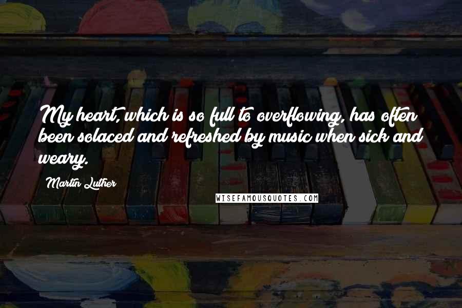 Martin Luther Quotes: My heart, which is so full to overflowing, has often been solaced and refreshed by music when sick and weary.