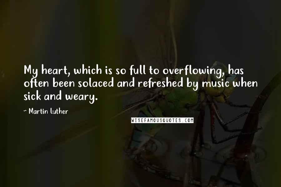 Martin Luther Quotes: My heart, which is so full to overflowing, has often been solaced and refreshed by music when sick and weary.