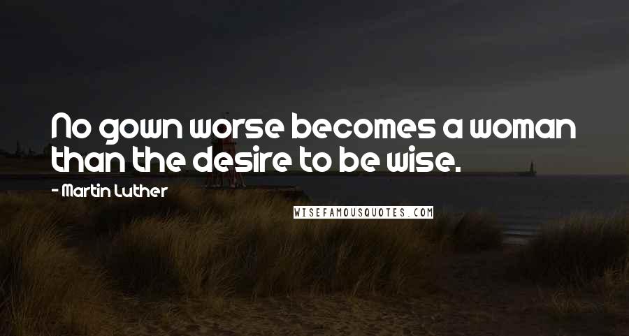 Martin Luther Quotes: No gown worse becomes a woman than the desire to be wise.