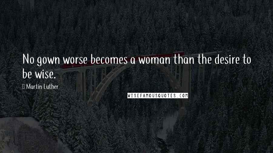 Martin Luther Quotes: No gown worse becomes a woman than the desire to be wise.