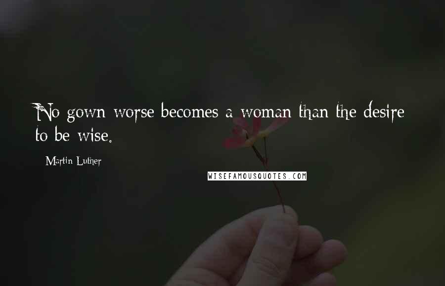 Martin Luther Quotes: No gown worse becomes a woman than the desire to be wise.